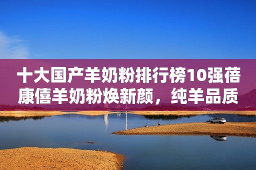 十大国产羊奶粉排行榜10强蓓康僖羊奶粉焕新颜，纯羊品质“喂”爱护航