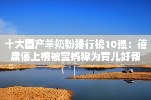 十大国产羊奶粉排行榜10强：蓓康僖上榜被宝妈称为育儿好帮手