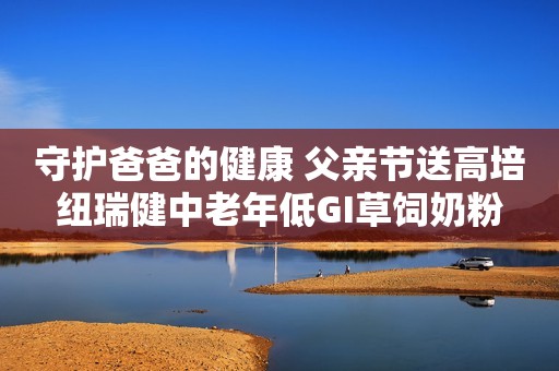 守护爸爸的健康 父亲节送高培纽瑞健中老年低GI草饲奶粉