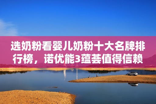 选奶粉看婴儿奶粉十大名牌排行榜，诺优能3蕴荟值得信赖