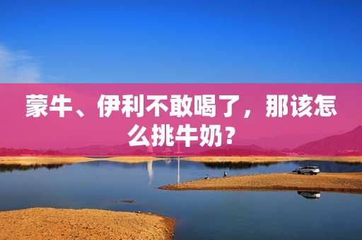 蒙牛、伊利不敢喝了，那该怎么挑牛奶？