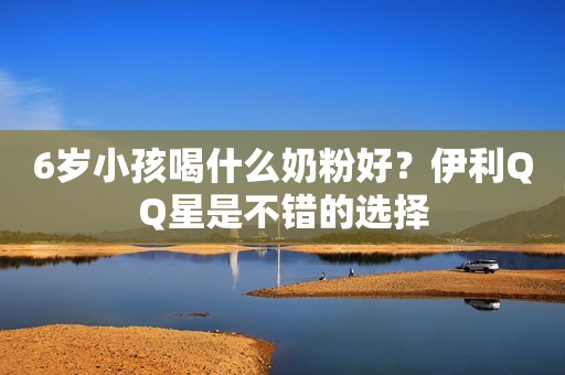 6岁小孩喝什么奶粉好？伊利QQ星是不错的选择