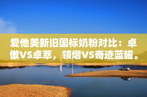爱他美新旧国标奶粉对比：卓傲VS卓萃，领熠VS奇迹蓝罐。