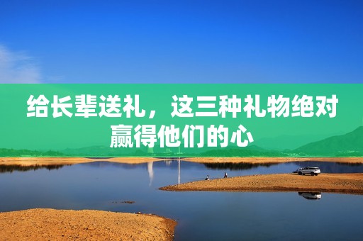 给长辈送礼，这三种礼物绝对赢得他们的心