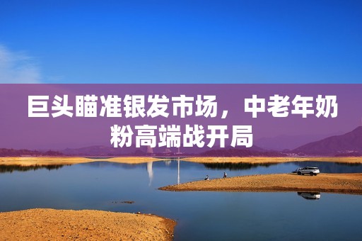 巨头瞄准银发市场，中老年奶粉高端战开局