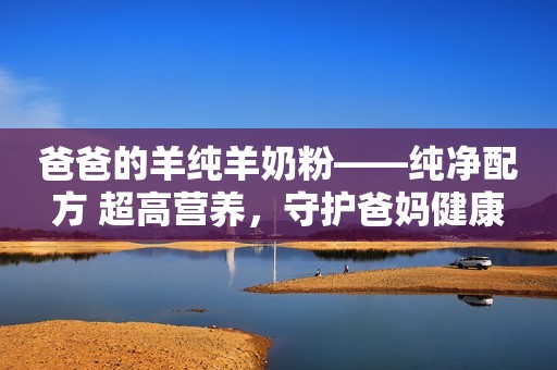 爸爸的羊纯羊奶粉——纯净配方 超高营养，守护爸妈健康