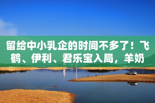 留给中小乳企的时间不多了！飞鹤、伊利、君乐宝入局，羊奶粉行业陷巨头之战