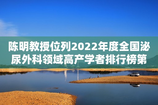 陈明教授位列2022年度全国泌尿外科领域高产学者排行榜第四位