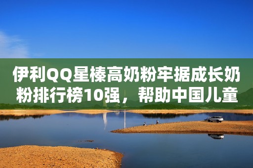伊利QQ星榛高奶粉牢据成长奶粉排行榜10强，帮助中国儿童成长快人一步