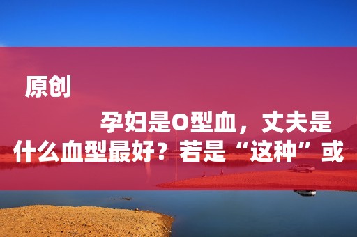 原创
            孕妇是O型血，丈夫是什么血型最好？若是“这种”或许很幸运