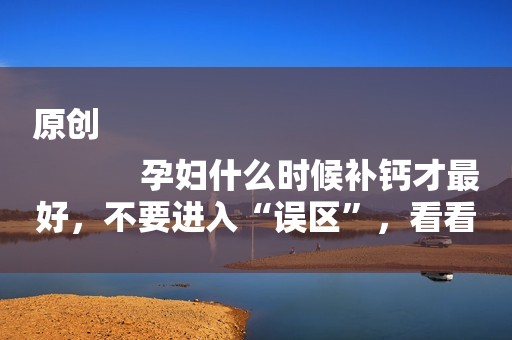 原创
            孕妇什么时候补钙才最好，不要进入“误区”，看看你补对了吗？