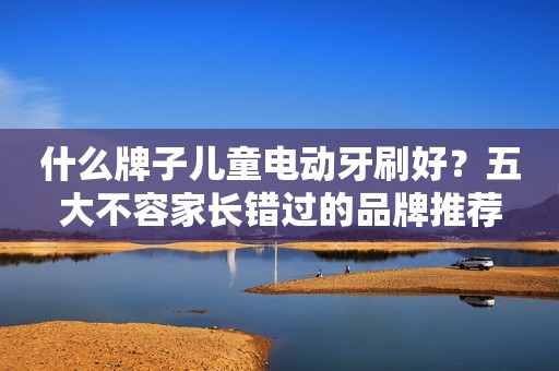 什么牌子儿童电动牙刷好？五大不容家长错过的品牌推荐