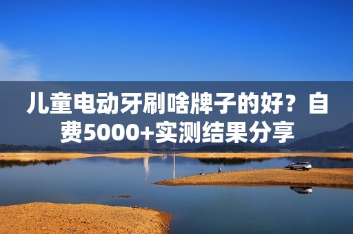 儿童电动牙刷啥牌子的好？自费5000+实测结果分享