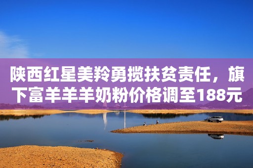 陕西红星美羚勇揽扶贫责任，旗下富羊羊羊奶粉价格调至188元