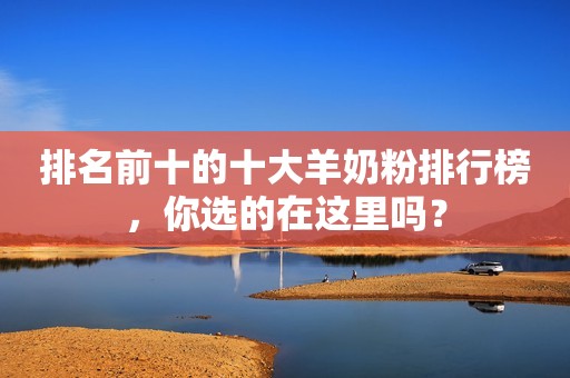 排名前十的十大羊奶粉排行榜，你选的在这里吗？