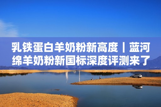 乳铁蛋白羊奶粉新高度｜蓝河绵羊奶粉新国标深度评测来了！
