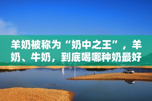 羊奶被称为“奶中之王”，羊奶、牛奶，到底喝哪种奶最好？告诉你