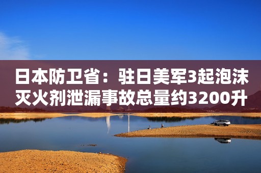 日本防卫省：驻日美军3起泡沫灭火剂泄漏事故总量约3200升