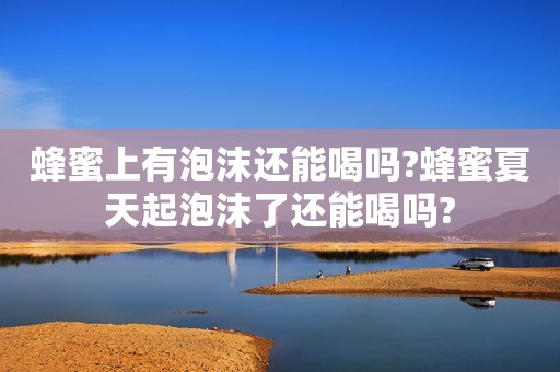 蜂蜜上有泡沫还能喝吗?蜂蜜夏天起泡沫了还能喝吗?