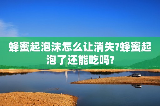蜂蜜起泡沫怎么让消失?蜂蜜起泡了还能吃吗?