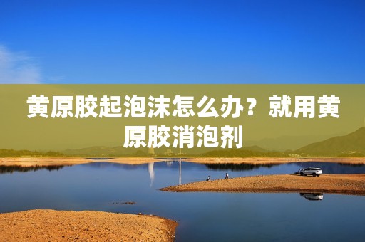 黄原胶起泡沫怎么办？就用黄原胶消泡剂