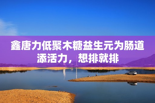 鑫唐力低聚木糖益生元为肠道添活力，想排就排