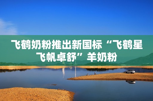 飞鹤奶粉推出新国标“飞鹤星飞帆卓舒”羊奶粉