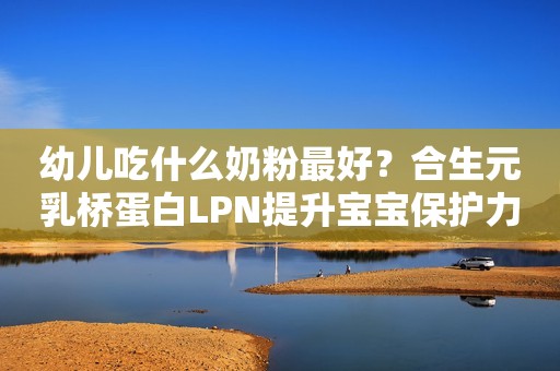 幼儿吃什么奶粉最好？合生元乳桥蛋白LPN提升宝宝保护力