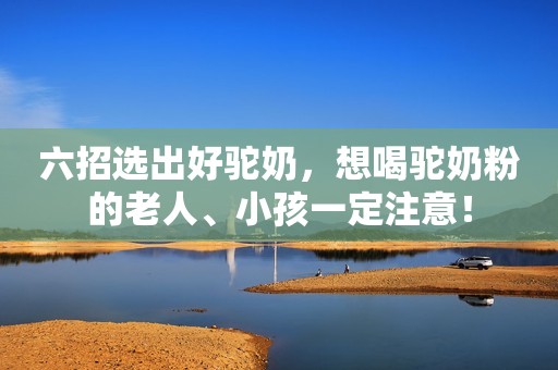 六招选出好驼奶，想喝驼奶粉的老人、小孩一定注意！