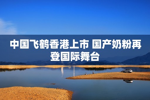 中国飞鹤香港上市 国产奶粉再登国际舞台