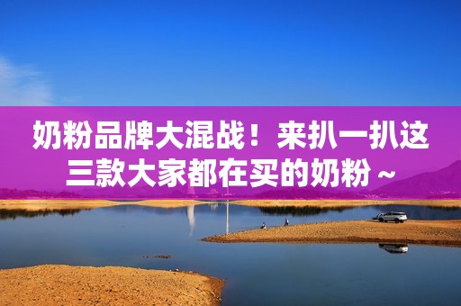 奶粉品牌大混战！来扒一扒这三款大家都在买的奶粉～