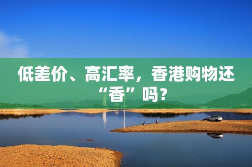 低差价、高汇率，香港购物还“香”吗？