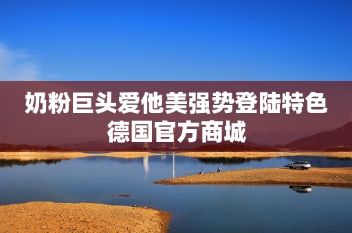 奶粉巨头爱他美强势登陆特色德国官方商城