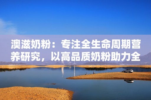 澳滋奶粉：专注全生命周期营养研究，以高品质奶粉助力全民健康