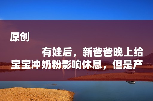 原创
            有娃后，新爸爸晚上给宝宝冲奶粉影响休息，但是产妇比你更缺觉！