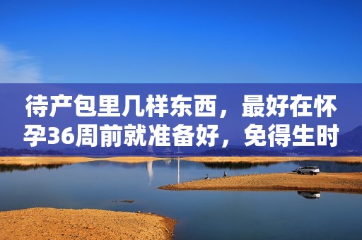 待产包里几样东西，最好在怀孕36周前就准备好，免得生时手忙脚乱