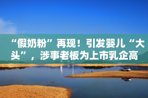 “假奶粉”再现！引发婴儿“大头”，涉事老板为上市乳企高管