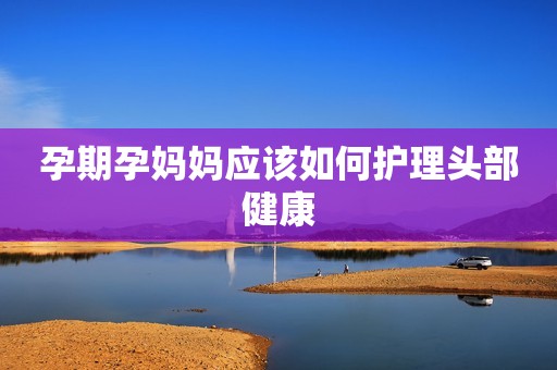 孕期孕妈妈应该如何护理头部健康