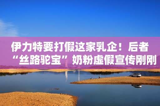 伊力特要打假这家乳企！后者“丝路驼宝”奶粉虚假宣传刚刚被罚！
