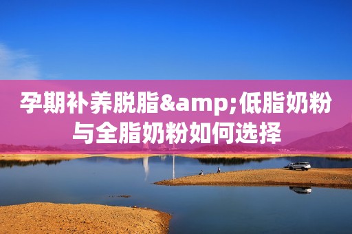 孕期补养脱脂&低脂奶粉与全脂奶粉如何选择