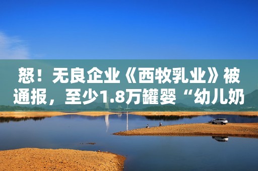 怒！无良企业《西牧乳业》被通报，至少1.8万罐婴“幼儿奶粉”用过期原料！