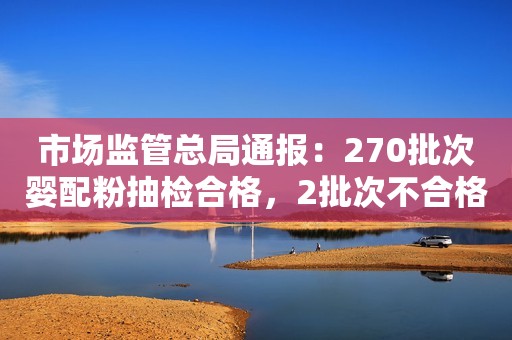 市场监管总局通报：270批次婴配粉抽检合格，2批次不合格！