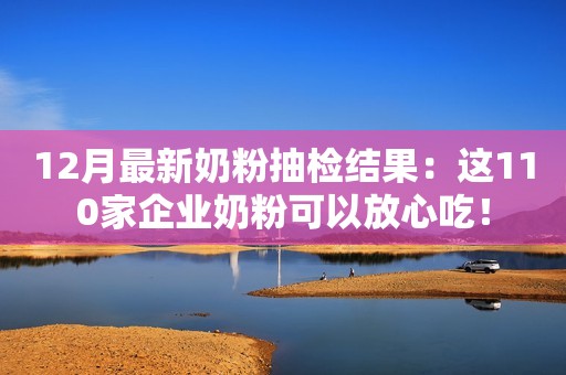 12月最新奶粉抽检结果：这110家企业奶粉可以放心吃！