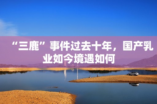 “三鹿”事件过去十年，国产乳业如今境遇如何