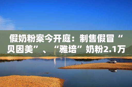假奶粉案今开庭：制售假冒“贝因美”、“雅培”奶粉2.1万罐