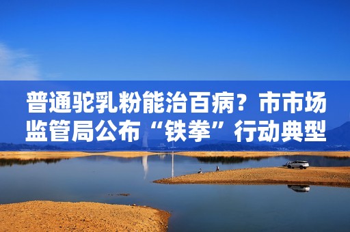 普通驼乳粉能治百病？市市场监管局公布“铁拳”行动典型案例