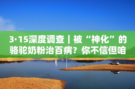 3·15深度调查｜被“神化”的骆驼奶粉治百病？你不信但咱爸妈容易被忽悠啊！