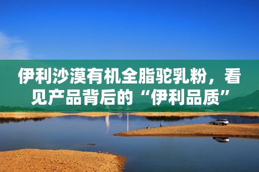 伊利沙漠有机全脂驼乳粉，看见产品背后的“伊利品质”