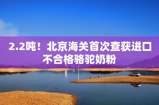 2.2吨！北京海关首次查获进口不合格骆驼奶粉