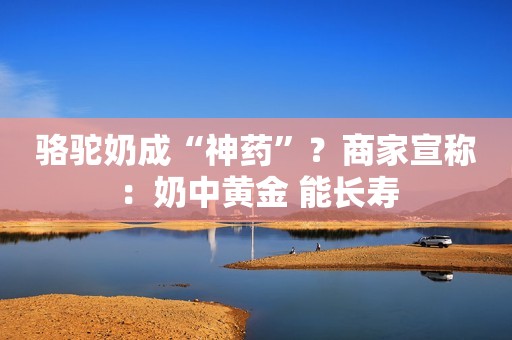 骆驼奶成“神药”？商家宣称：奶中黄金 能长寿
